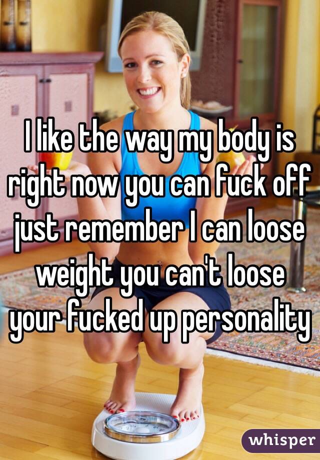 I like the way my body is right now you can fuck off just remember I can loose weight you can't loose your fucked up personality