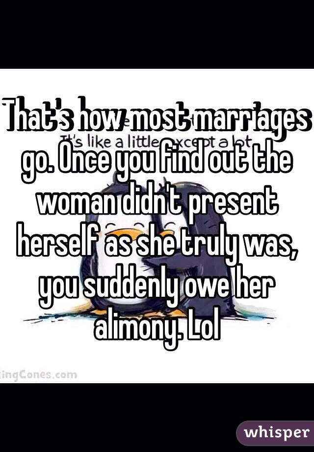 That's how most marriages go. Once you find out the woman didn't present herself as she truly was, you suddenly owe her alimony. Lol