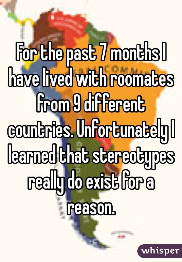 For the past 7 months I have lived with roomates from 9 different countries. Unfortunately I learned that stereotypes really do exist for a reason. 