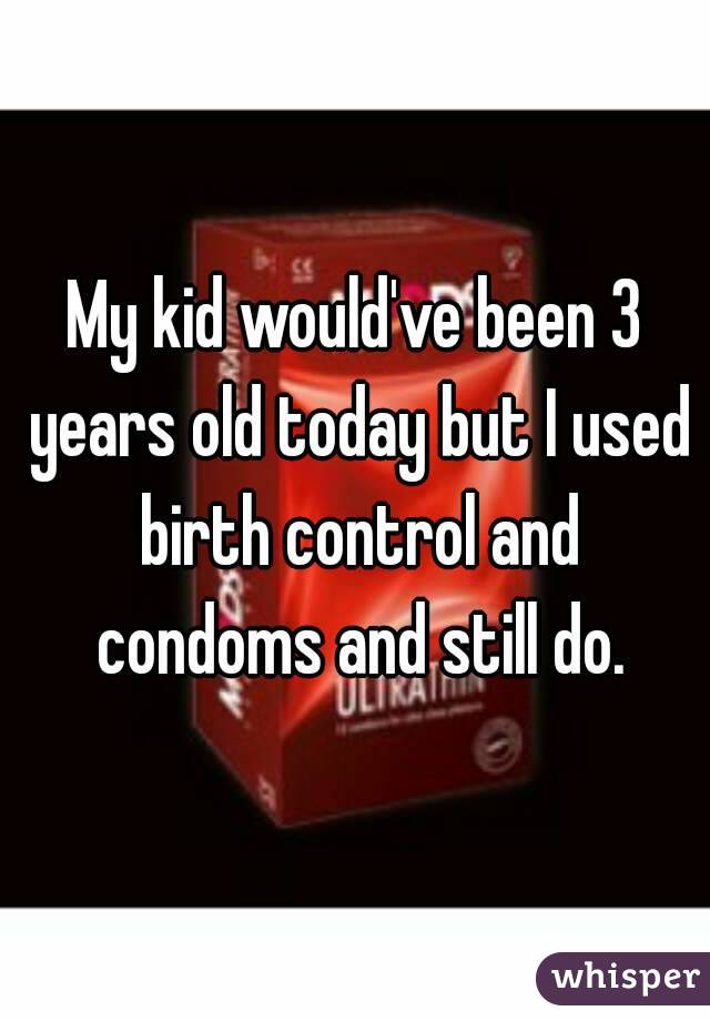 My kid would've been 3 years old today but I used birth control and condoms and still do.