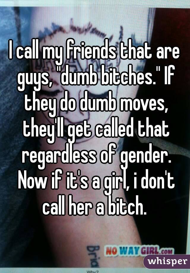 I call my friends that are guys, "dumb bitches." If they do dumb moves, they'll get called that regardless of gender. Now if it's a girl, i don't call her a bitch. 