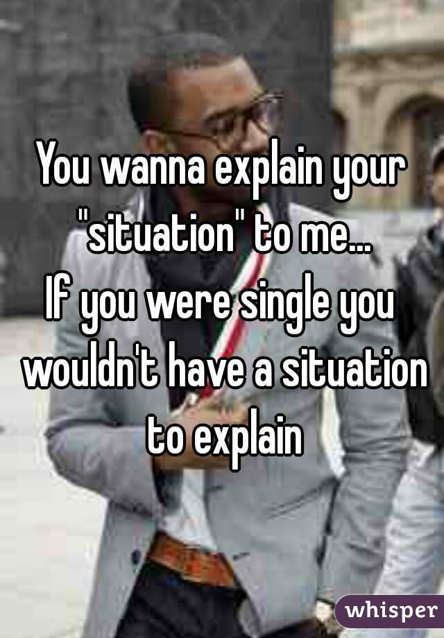 You wanna explain your "situation" to me...
If you were single you wouldn't have a situation to explain