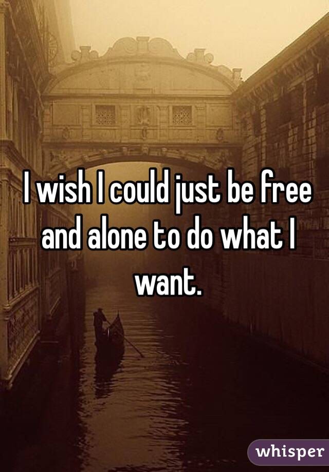 I wish I could just be free and alone to do what I want. 
