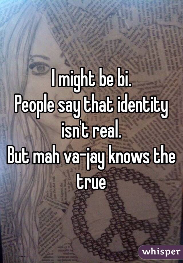 I might be bi.
People say that identity isn't real.
But mah va-jay knows the true