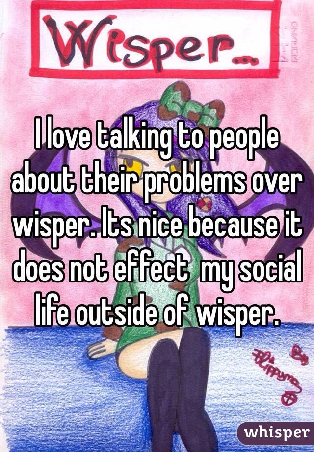 I love talking to people about their problems over wisper. Its nice because it does not effect  my social life outside of wisper.