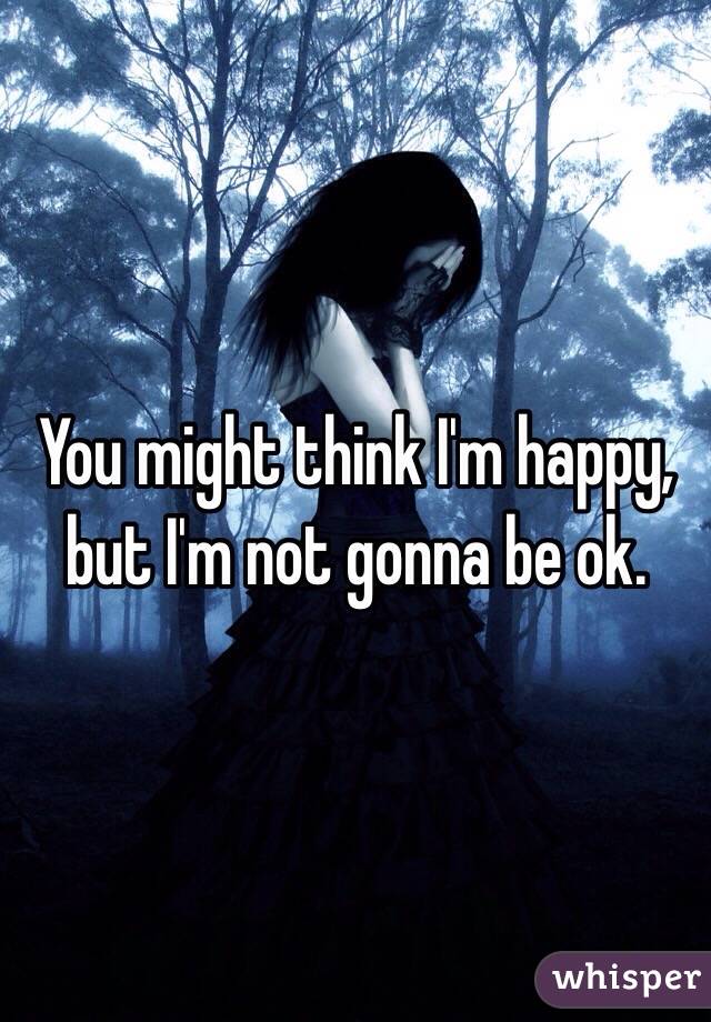 You might think I'm happy, but I'm not gonna be ok. 