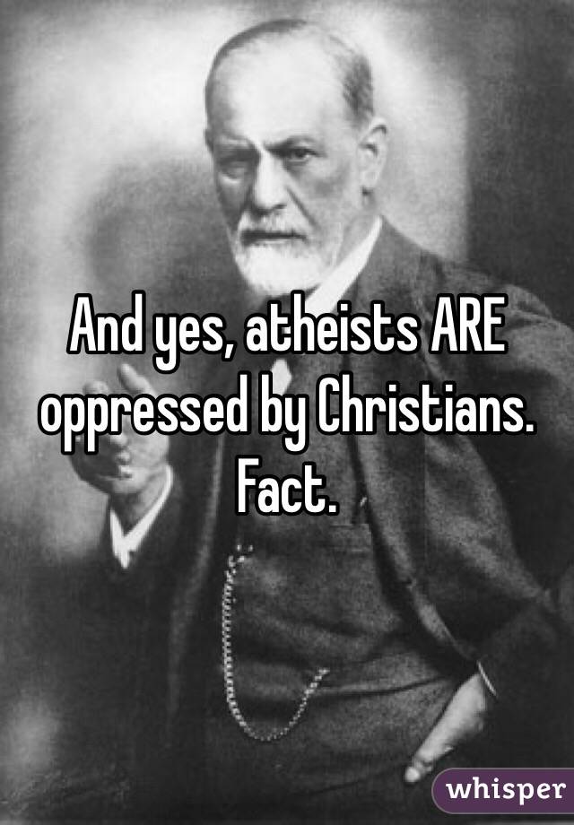 And yes, atheists ARE oppressed by Christians. Fact. 