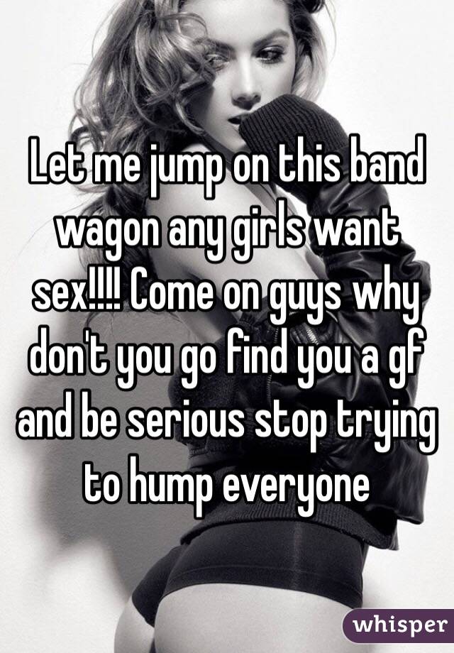 Let me jump on this band wagon any girls want sex!!!! Come on guys why don't you go find you a gf and be serious stop trying to hump everyone 