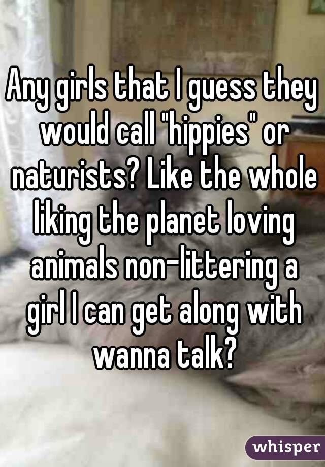 Any girls that I guess they would call "hippies" or naturists? Like the whole liking the planet loving animals non-littering a girl I can get along with wanna talk?