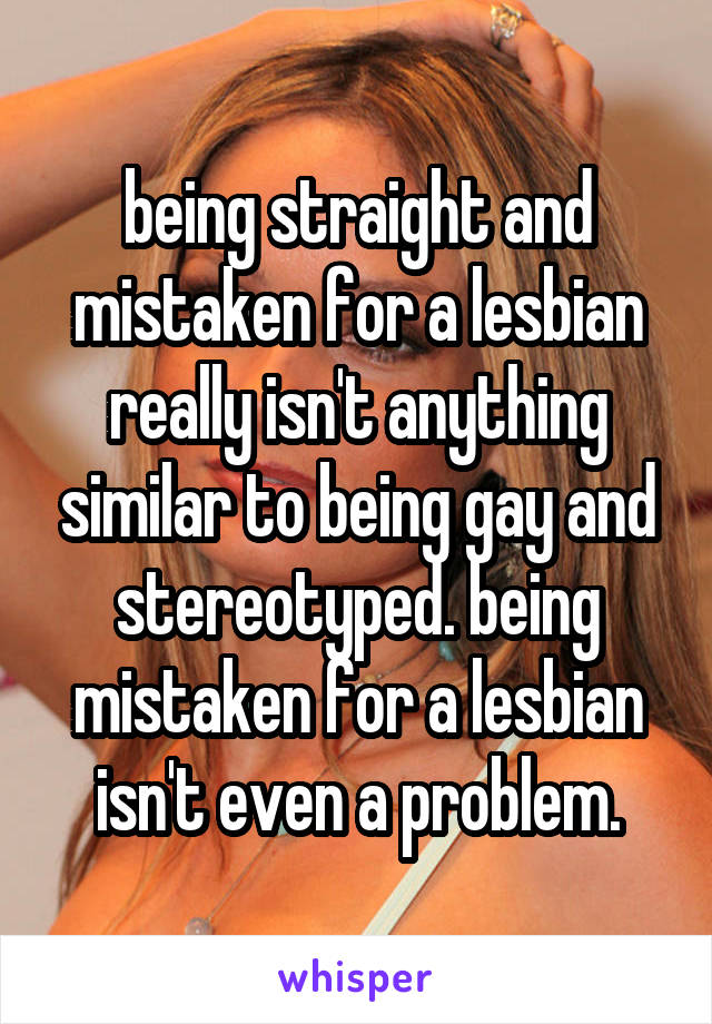 being straight and mistaken for a lesbian really isn't anything similar to being gay and stereotyped. being mistaken for a lesbian isn't even a problem.