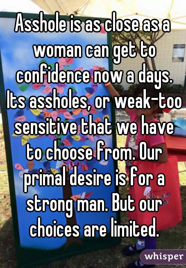 Asshole is as close as a woman can get to confidence now a days. Its assholes, or weak-too sensitive that we have to choose from. Our primal desire is for a strong man. But our choices are limited.
