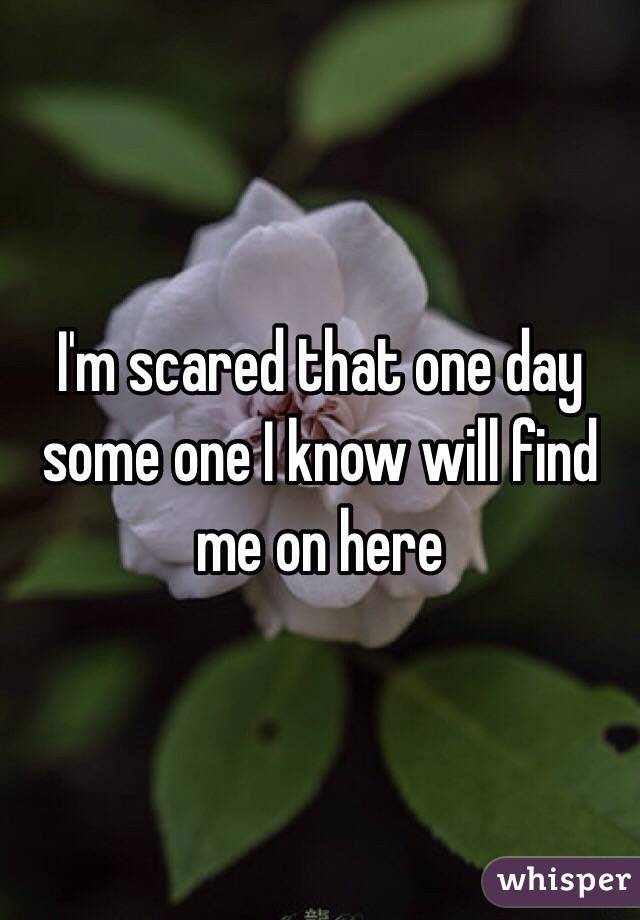 I'm scared that one day some one I know will find me on here 