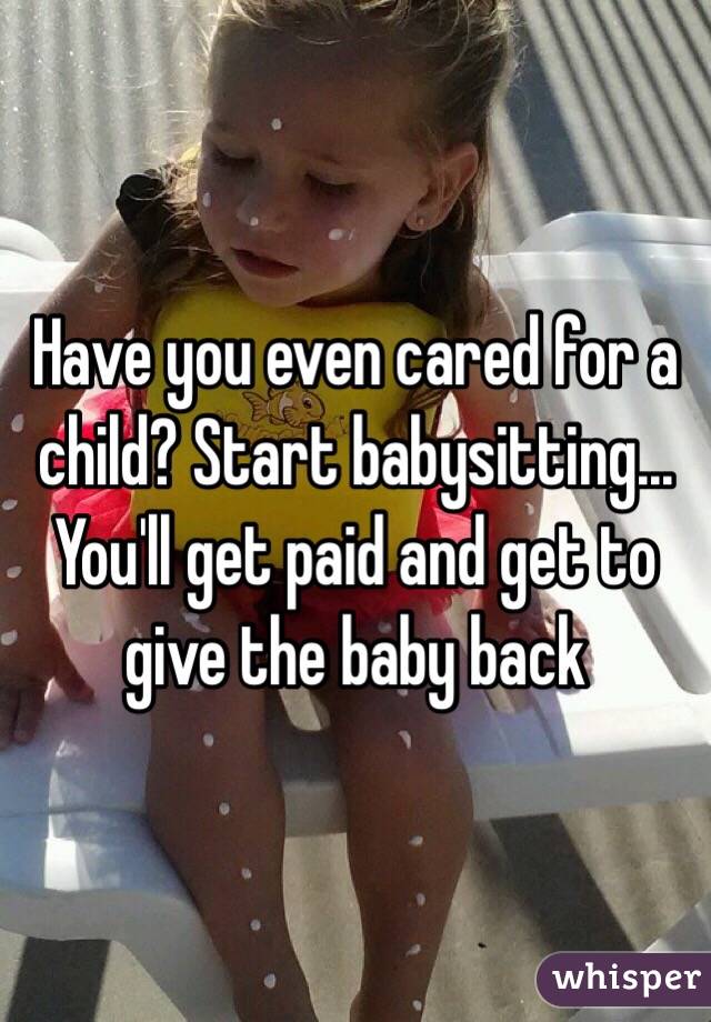 Have you even cared for a child? Start babysitting... You'll get paid and get to give the baby back