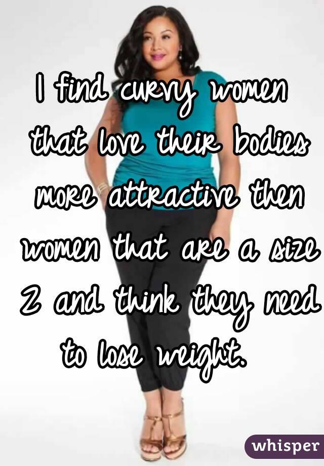 I find curvy women that love their bodies more attractive then women that are a size 2 and think they need to lose weight.  