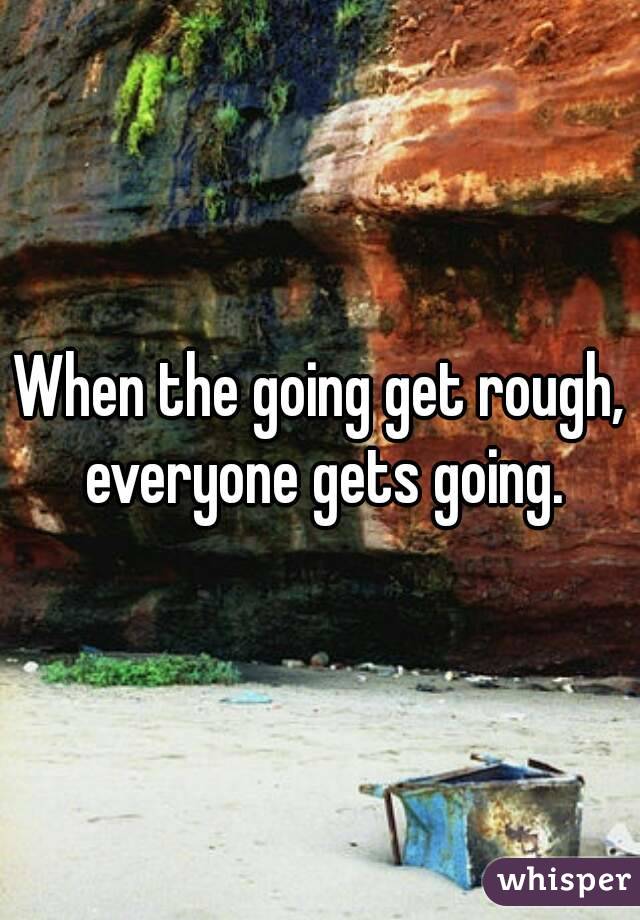 When the going get rough, everyone gets going.