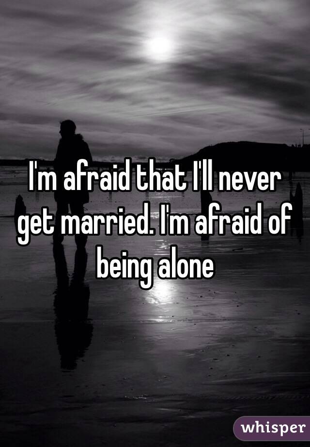 I'm afraid that I'll never get married. I'm afraid of being alone 