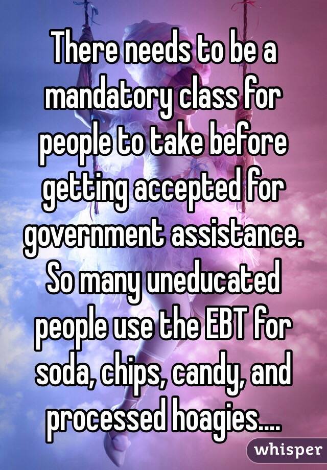 There needs to be a mandatory class for people to take before getting accepted for government assistance. So many uneducated people use the EBT for soda, chips, candy, and processed hoagies.... 