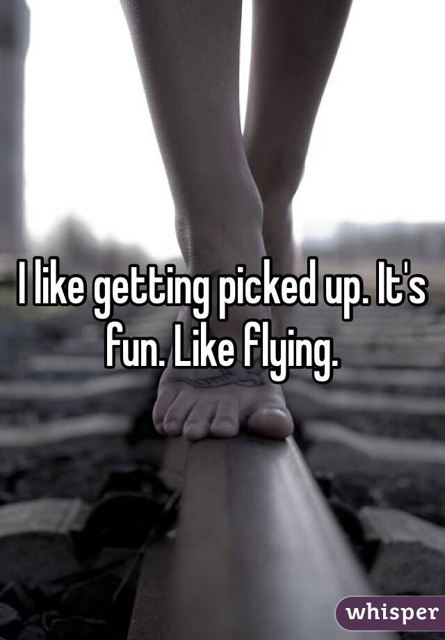 I like getting picked up. It's fun. Like flying. 
