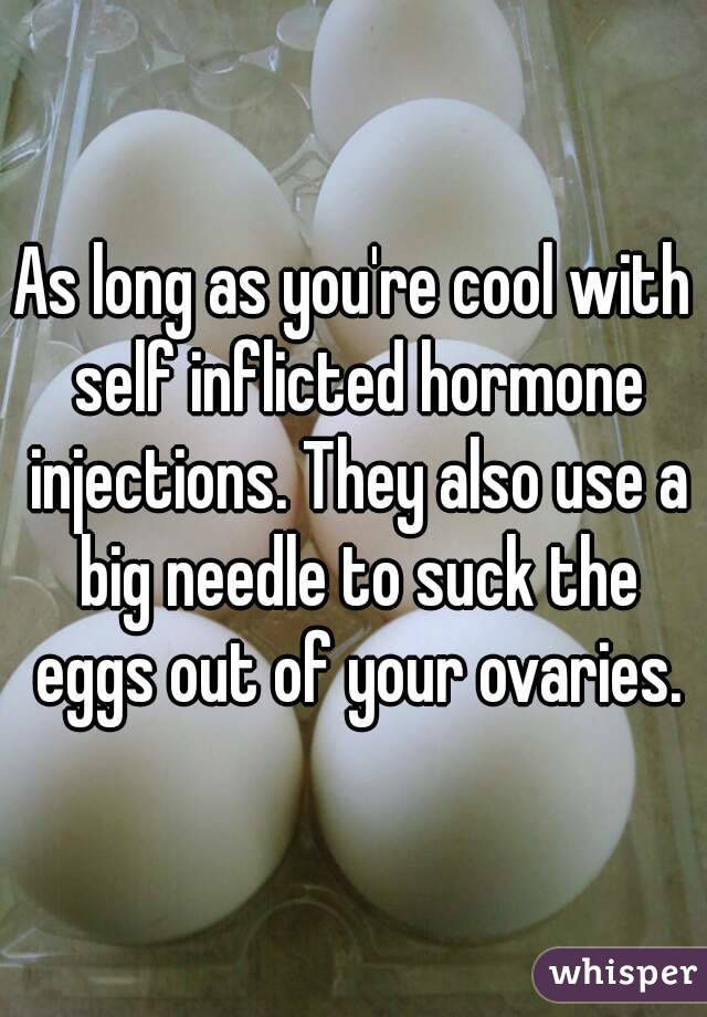 As long as you're cool with self inflicted hormone injections. They also use a big needle to suck the eggs out of your ovaries.