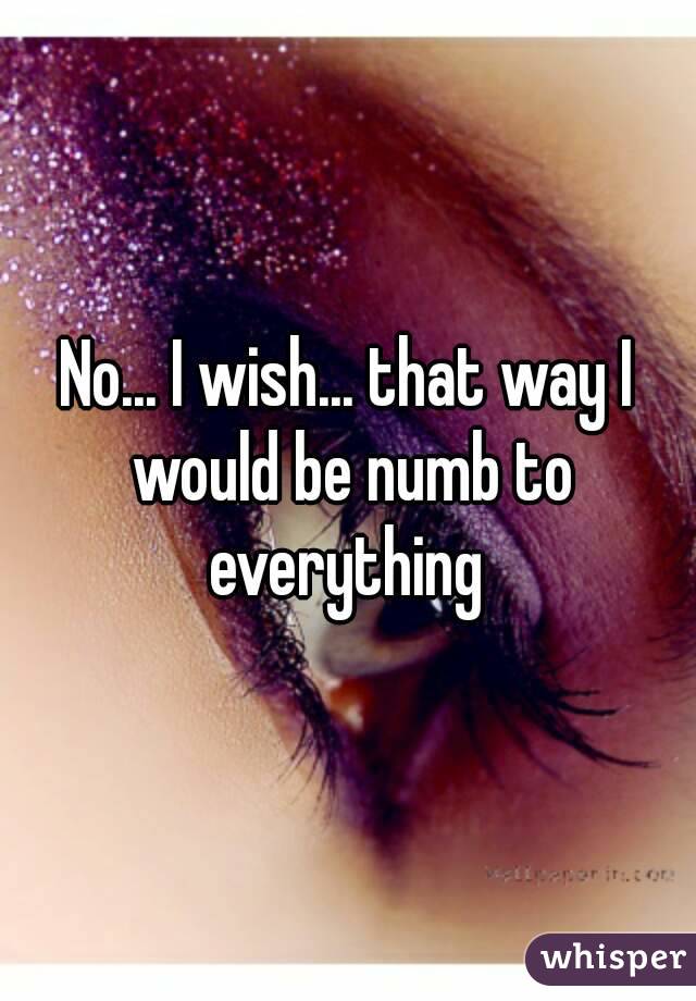 No... I wish... that way I would be numb to everything 