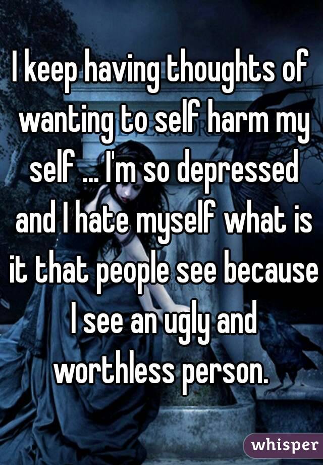 I keep having thoughts of wanting to self harm my self ... I'm so depressed and I hate myself what is it that people see because I see an ugly and worthless person. 