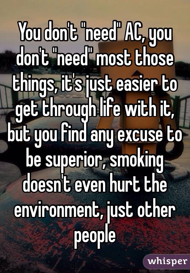 You don't "need" AC, you don't "need" most those things, it's just easier to get through life with it, but you find any excuse to be superior, smoking doesn't even hurt the environment, just other people