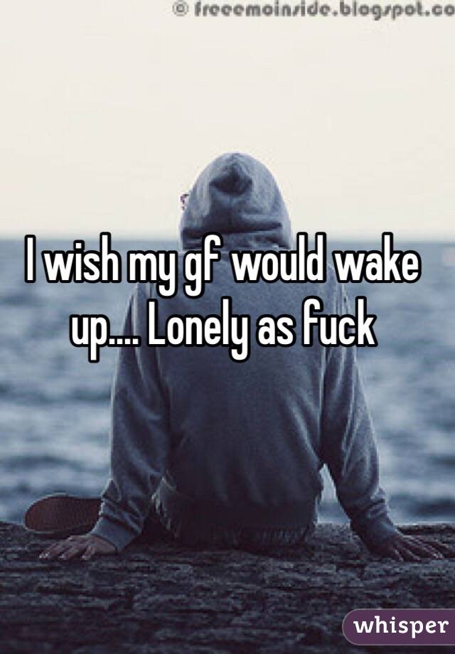 I wish my gf would wake up.... Lonely as fuck 