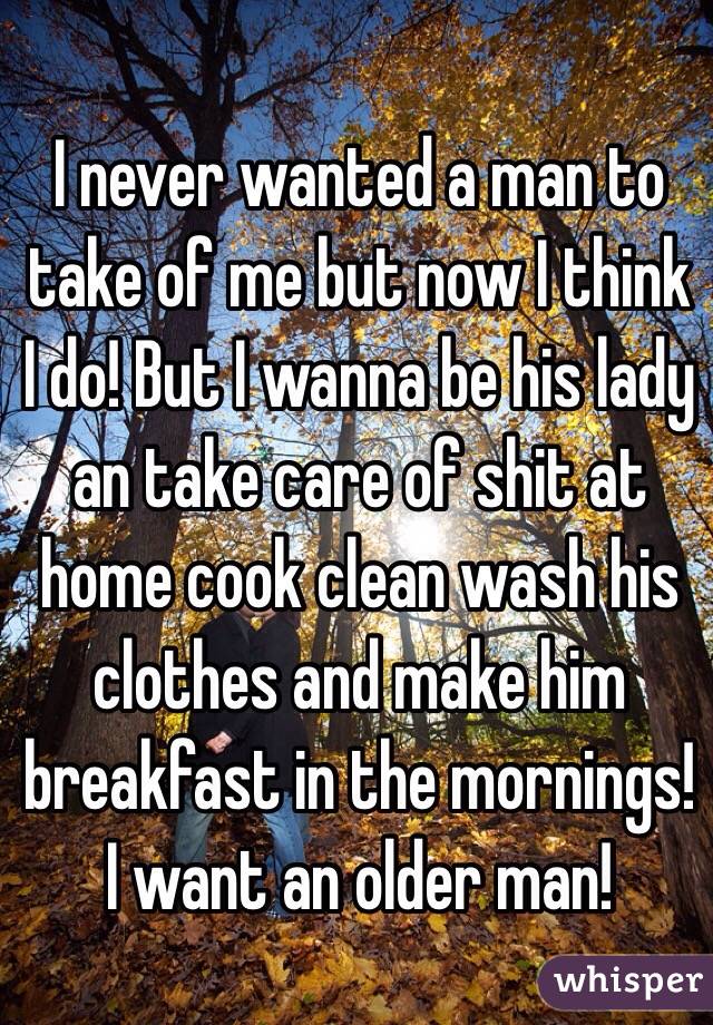 I never wanted a man to take of me but now I think I do! But I wanna be his lady an take care of shit at home cook clean wash his clothes and make him breakfast in the mornings! I want an older man!