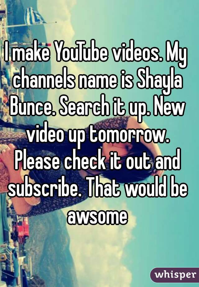 I make YouTube videos. My channels name is Shayla Bunce. Search it up. New video up tomorrow. Please check it out and subscribe. That would be awsome