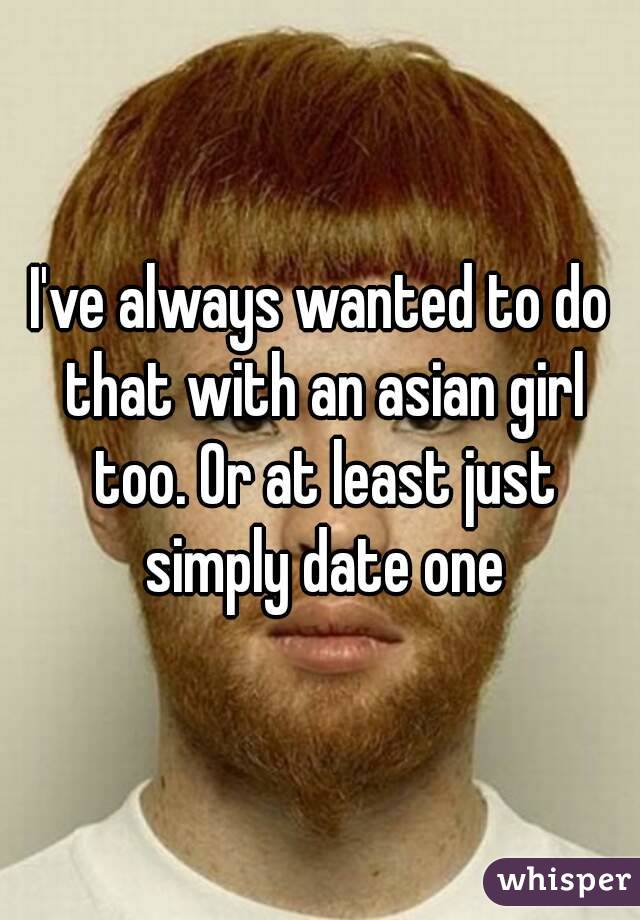 I've always wanted to do that with an asian girl too. Or at least just simply date one
