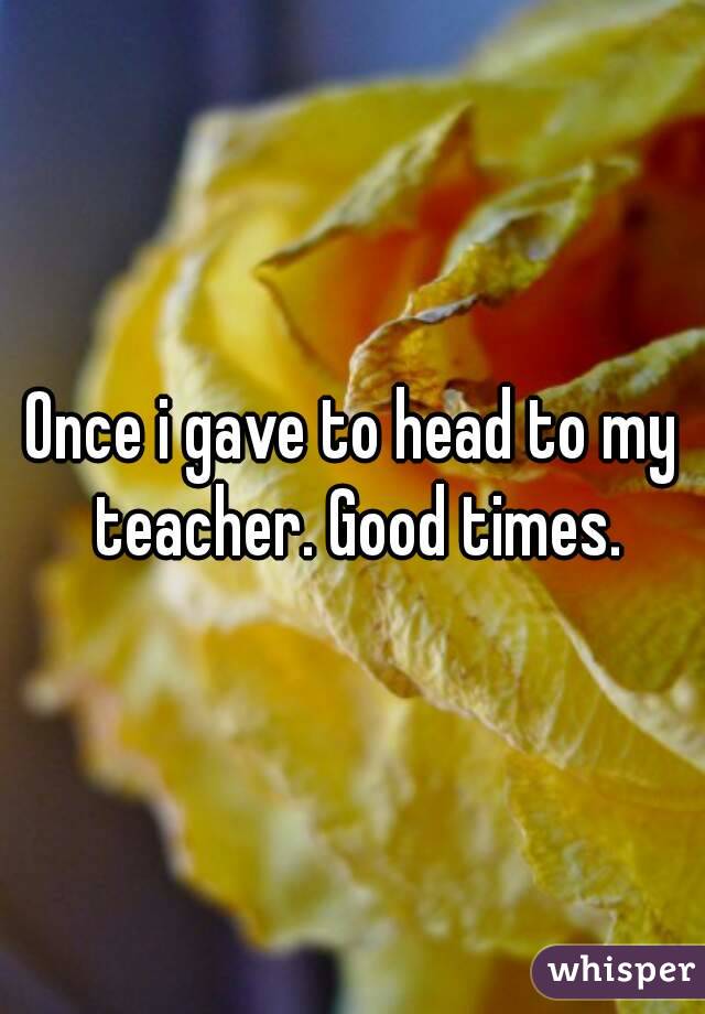 Once i gave to head to my teacher. Good times.