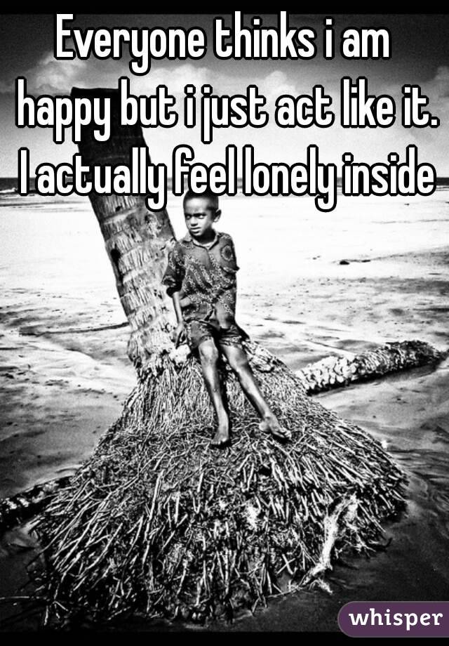 Everyone thinks i am happy but i just act like it. I actually feel lonely inside 