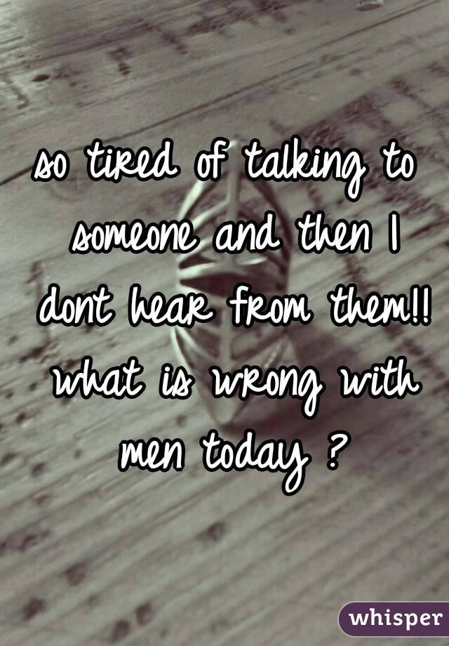 so tired of talking to someone and then I dont hear from them!! what is wrong with men today ?