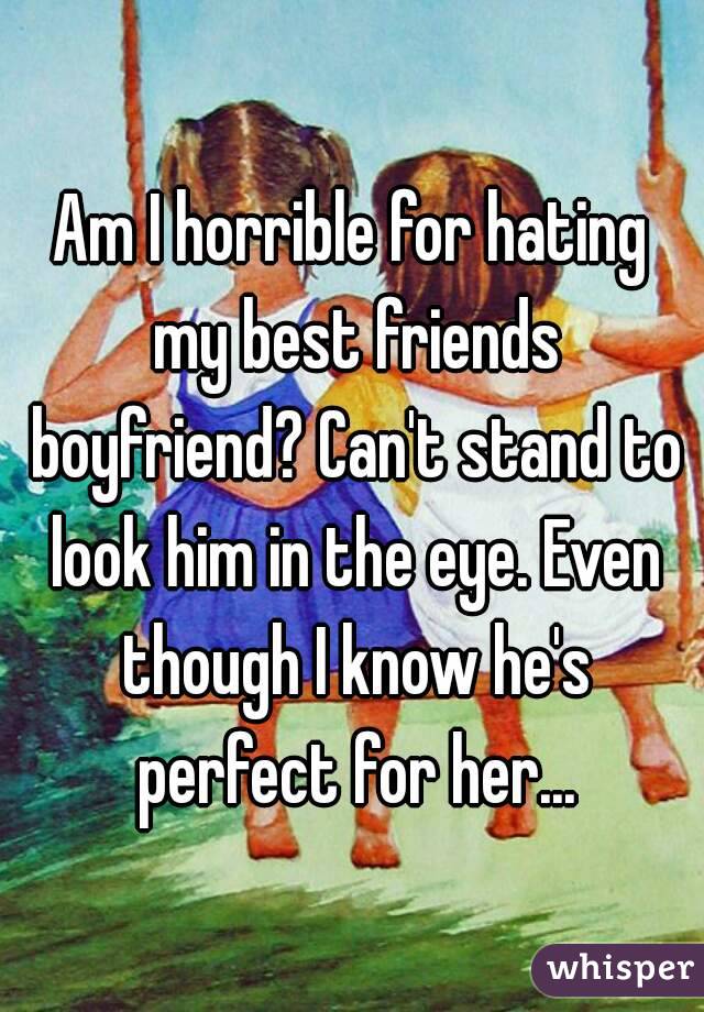 Am I horrible for hating my best friends boyfriend? Can't stand to look him in the eye. Even though I know he's perfect for her...