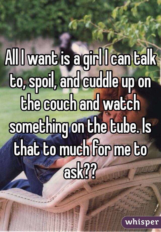 All I want is a girl I can talk to, spoil, and cuddle up on the couch and watch something on the tube. Is that to much for me to ask??