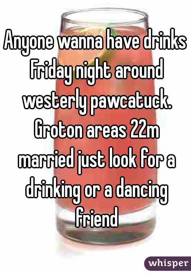 Anyone wanna have drinks Friday night around westerly pawcatuck. Groton areas 22m married just look for a drinking or a dancing friend