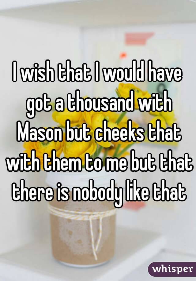 I wish that I would have got a thousand with Mason but cheeks that with them to me but that there is nobody like that