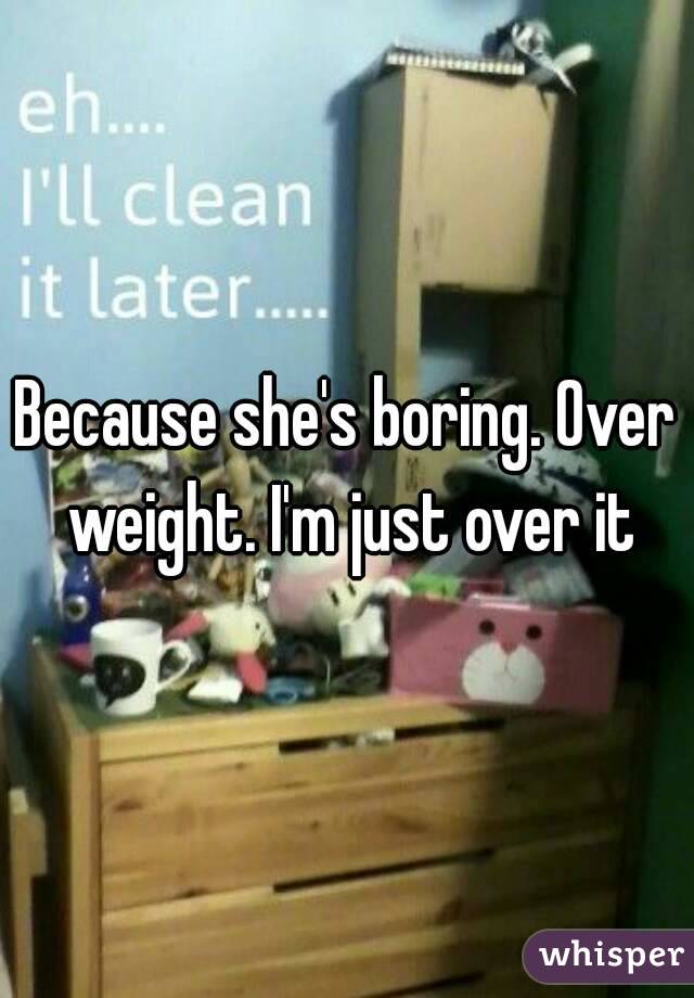 Because she's boring. Over weight. I'm just over it