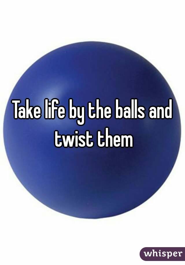 Take life by the balls and twist them