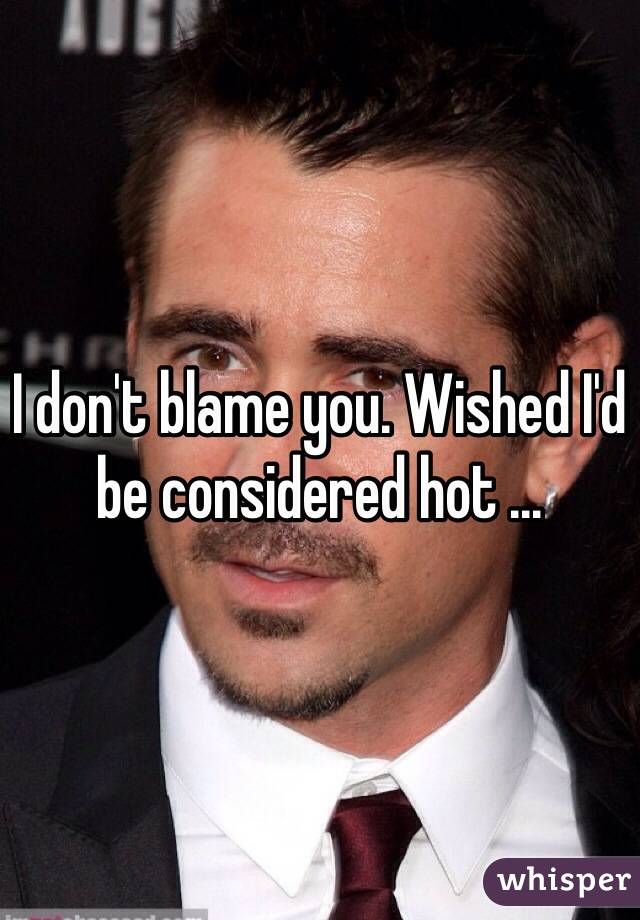 I don't blame you. Wished I'd be considered hot ...