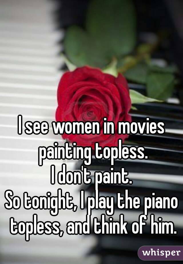I see women in movies painting topless.
I don't paint.
So tonight, I play the piano topless, and think of him.