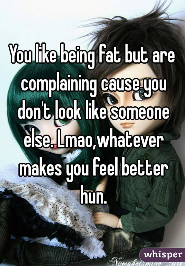 You like being fat but are complaining cause you don't look like someone else. Lmao,whatever makes you feel better hun.