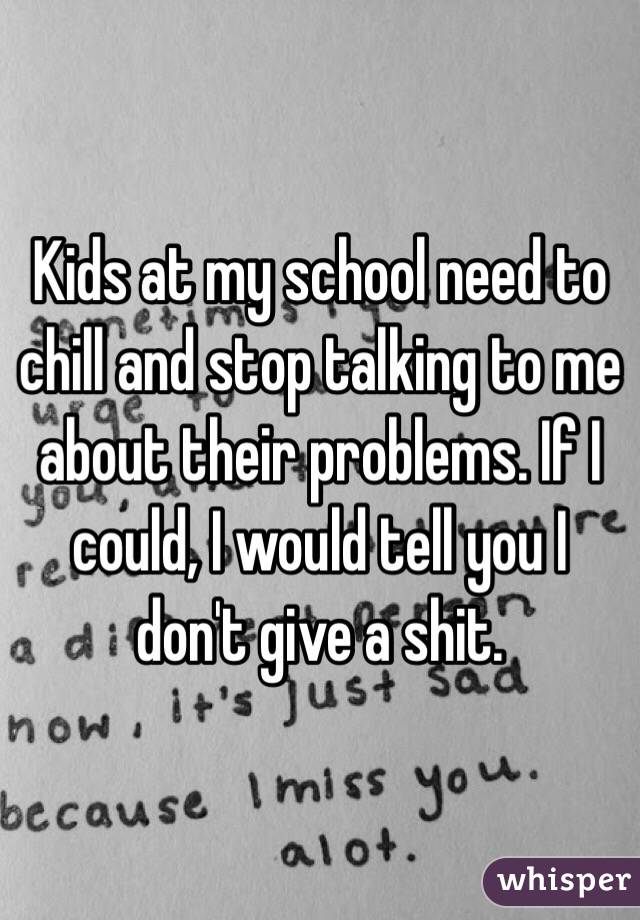 Kids at my school need to chill and stop talking to me about their problems. If I could, I would tell you I don't give a shit.