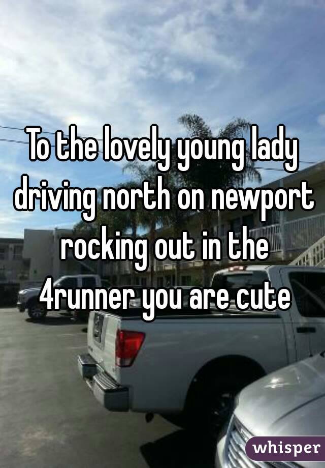 To the lovely young lady driving north on newport rocking out in the 4runner you are cute