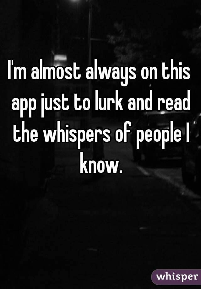 I'm almost always on this app just to lurk and read the whispers of people I know.
