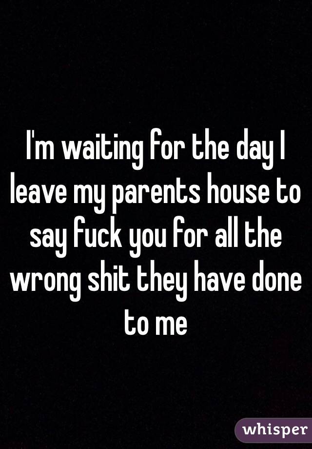 I'm waiting for the day I leave my parents house to say fuck you for all the wrong shit they have done to me