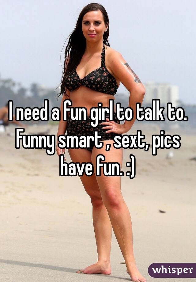 I need a fun girl to talk to. Funny smart , sext, pics have fun. :) 