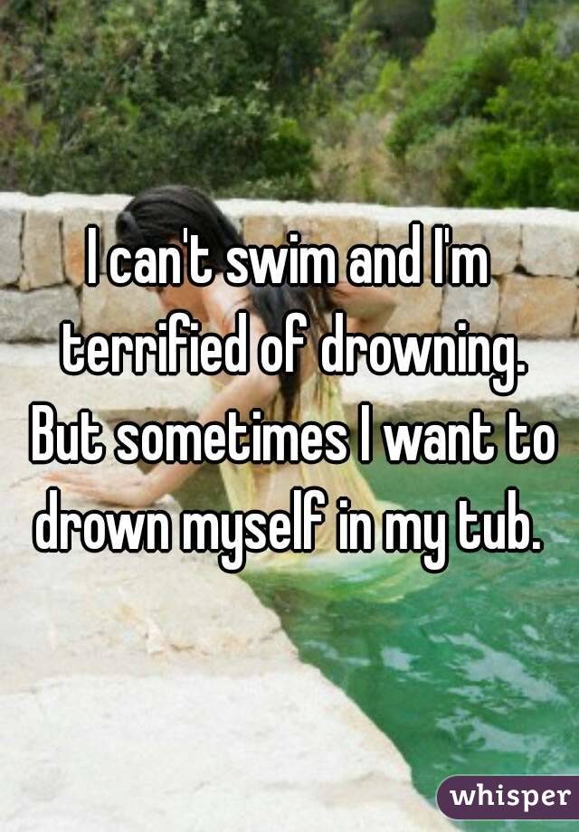 I can't swim and I'm terrified of drowning. But sometimes I want to drown myself in my tub. 