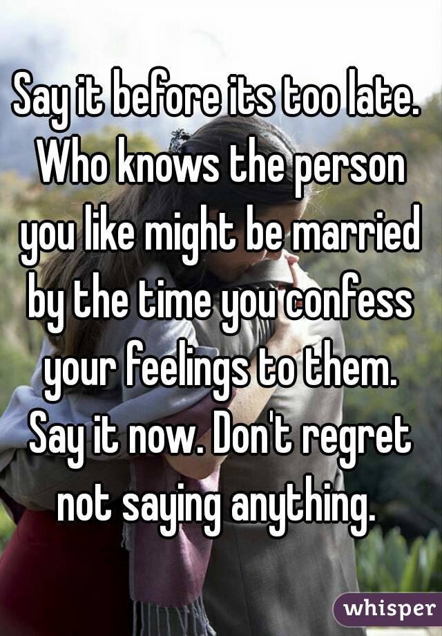 Say it before its too late. Who knows the person you like might be married by the time you confess your feelings to them. Say it now. Don't regret not saying anything. 