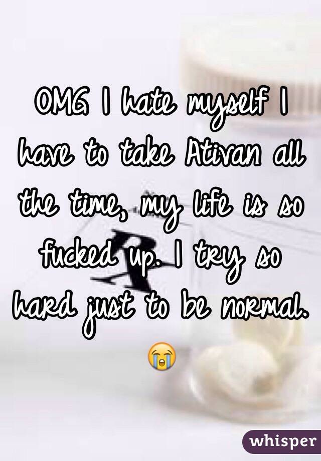 OMG I hate myself I have to take Ativan all the time, my life is so fucked up. I try so hard just to be normal. 😭 